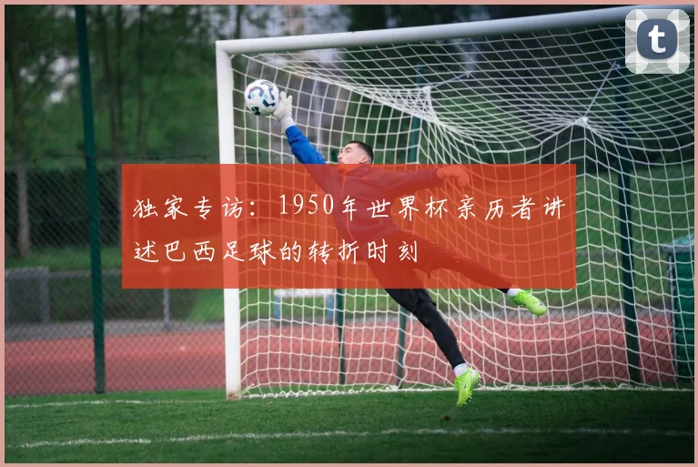 独家专访:1950年世界杯亲历者讲述巴西足球的转折时刻