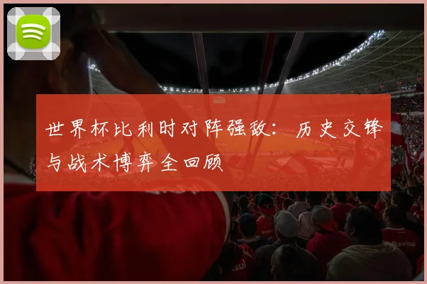 世界杯比利时对阵强敌:历史交锋与战术博弈全回顾