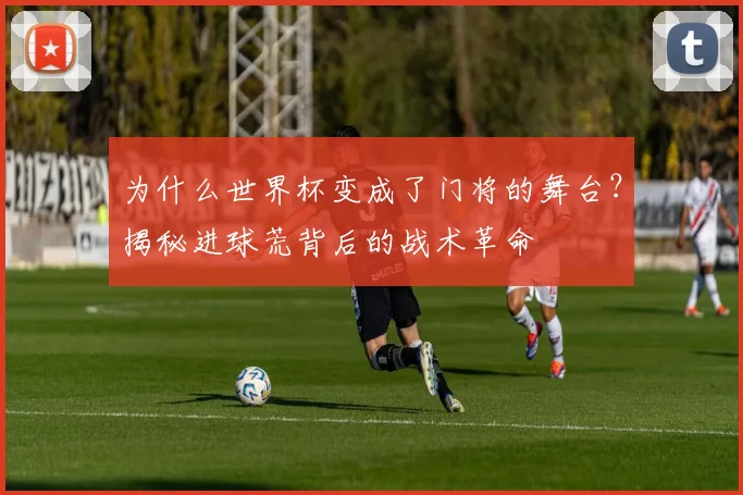 为什么世界杯变成了门将的舞台？揭秘进球荒背后的战术革命
