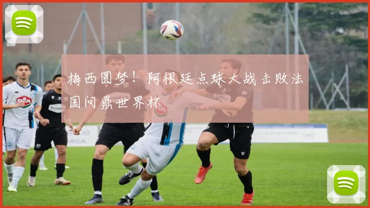 梅西圆梦!阿根廷点球大战击败法国问鼎世界杯