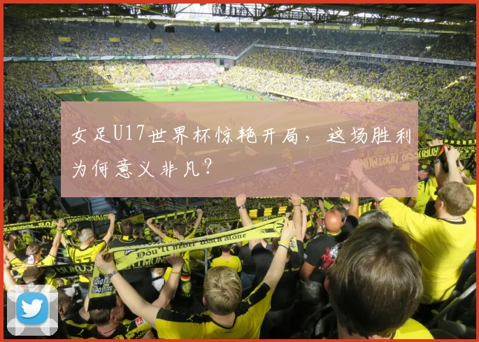 女足U17世界杯惊艳开局，这场胜利为何意义非凡？