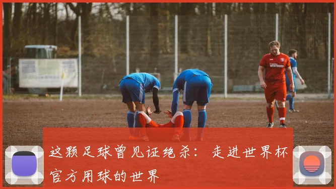 这颗足球曾见证绝杀：走进世界杯官方用球的世界