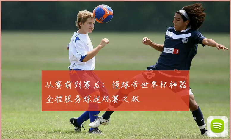 从赛前到赛后:懂球帝世界杯神器全程服务球迷观赛之旅