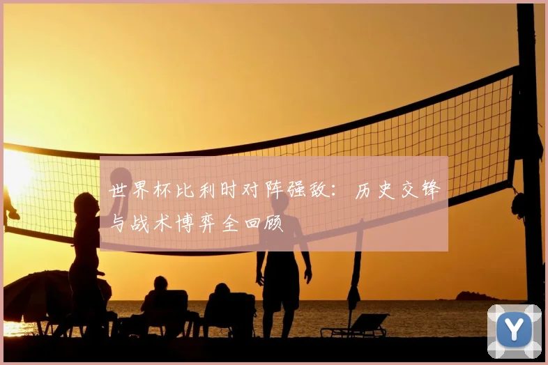世界杯比利时对阵强敌:历史交锋与战术博弈全回顾