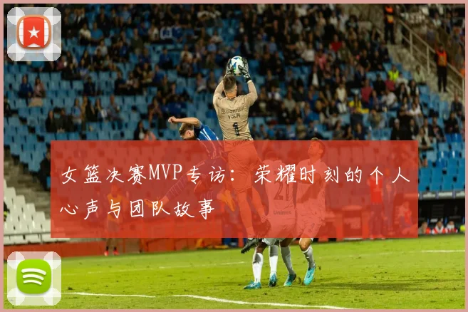 女篮决赛MVP专访：荣耀时刻的个人心声与团队故事