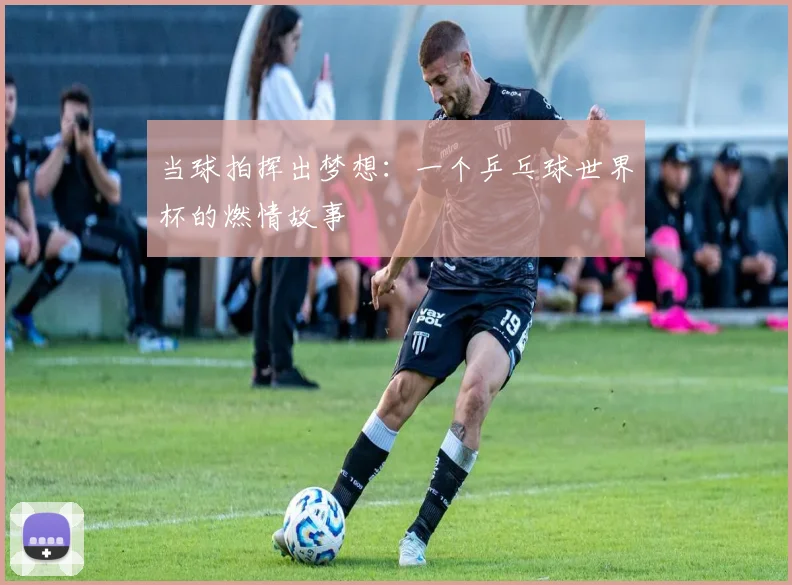 当球拍挥出梦想:一个乒乓球世界杯的燃情故事