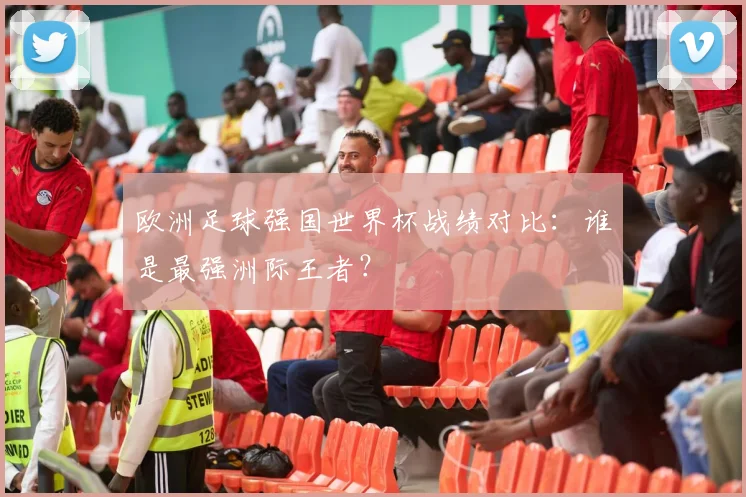 欧洲足球强国世界杯战绩对比：谁是最强洲际王者？