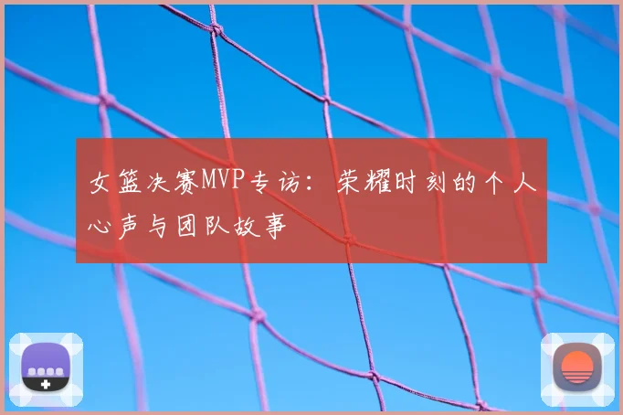 女篮决赛MVP专访：荣耀时刻的个人心声与团队故事