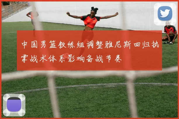 中国男篮教练组调整雅尼斯回归执掌战术体系影响备战节奏