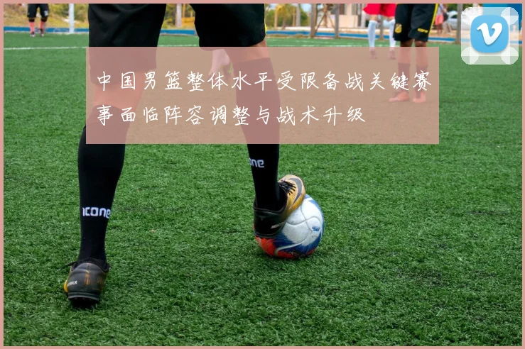 中国男篮整体水平受限备战关键赛事面临阵容调整与战术升级