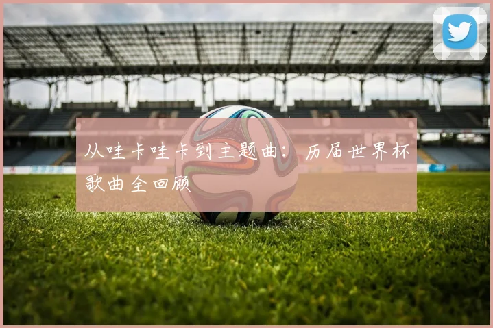 从哇卡哇卡到主题曲：历届世界杯歌曲全回顾