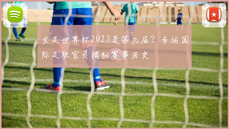 女足世界杯2023是第几届？专访国际足联官员揭秘赛事历史